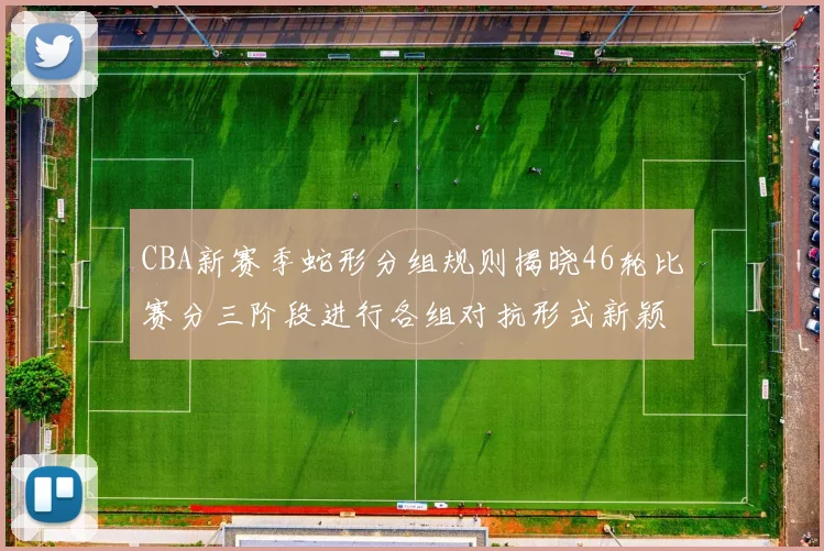 CBA新赛季蛇形分组规则揭晓46轮比赛分三阶段进行各组对抗形式新颖