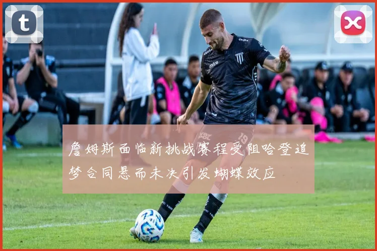 詹姆斯面临新挑战赛程受阻哈登追梦合同悬而未决引发蝴蝶效应