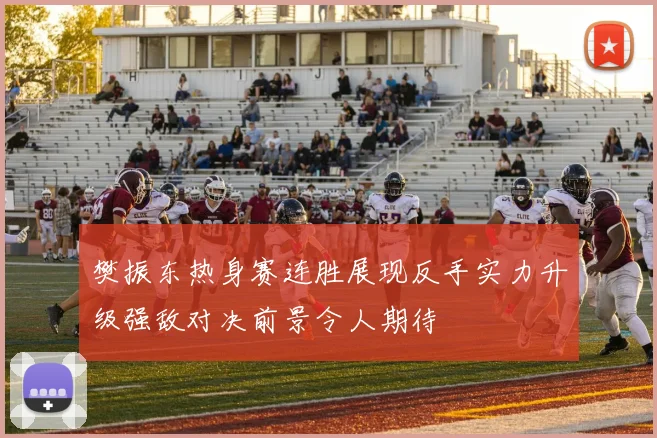 樊振东热身赛连胜展现反手实力升级强敌对决前景令人期待