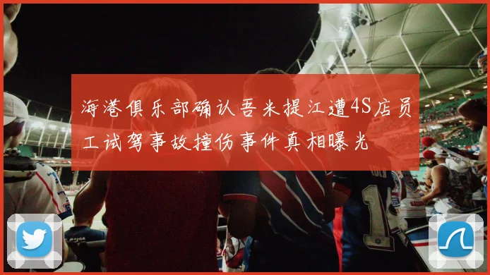 海港俱乐部确认吾米提江遭4S店员工试驾事故撞伤事件真相曝光