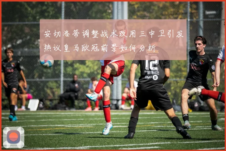安切洛蒂调整战术改用三中卫引发热议皇马欧冠前景如何分析