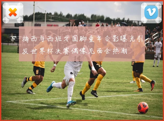 梅西与西班牙国脚童年合影曝光引发世界杯决赛偶像见面会热潮