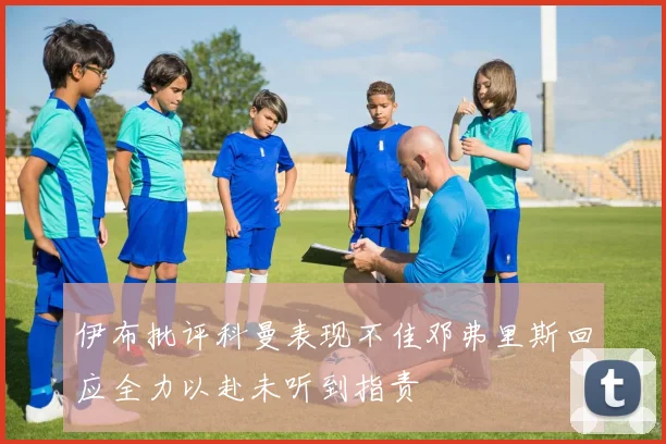 伊布批评科曼表现不佳邓弗里斯回应全力以赴未听到指责